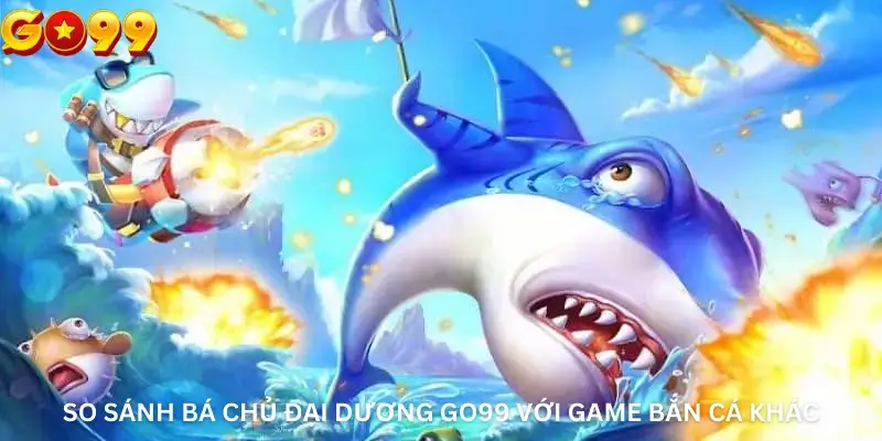 So Sánh Bá Chủ Đại Dương Go99 Với Game Bắn Cá Khác